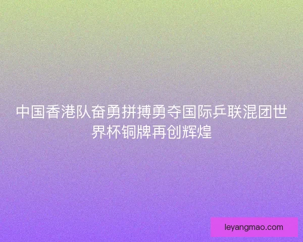 中国香港队奋勇拼搏勇夺国际乒联混团世界杯铜牌再创辉煌