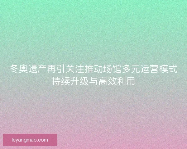 冬奥遗产再引关注推动场馆多元运营模式持续升级与高效利用