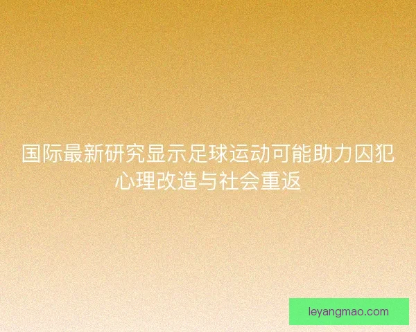 国际最新研究显示足球运动可能助力囚犯心理改造与社会重返 国际最新研究显示足球运动可能助力囚犯心理改造与社会重返