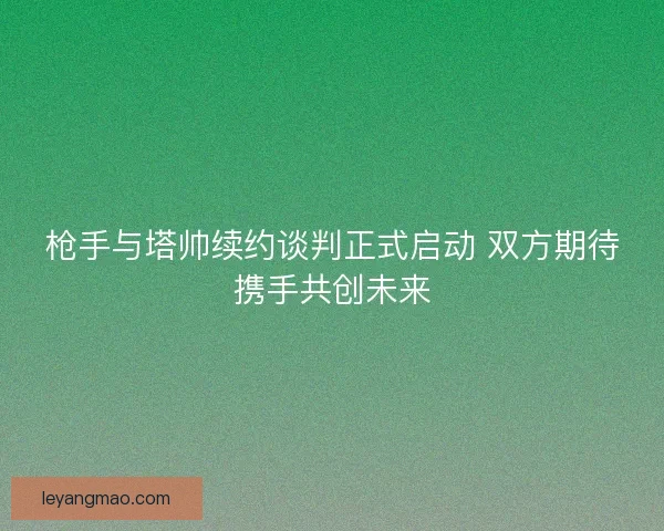 枪手与塔帅续约谈判正式启动 双方期待携手共创未来 枪手与塔帅续约谈判正式启动 双方期待携手共创未来
