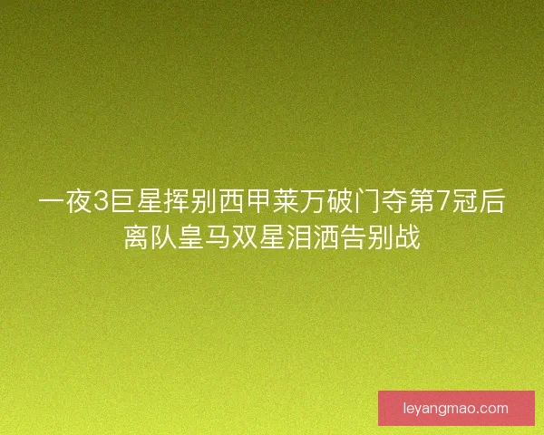 一夜3巨星挥别西甲莱万破门夺第7冠后离队皇马双星泪洒告别战 一夜3巨星挥别西甲莱万破门夺第7冠后离队皇马双星泪洒告别战