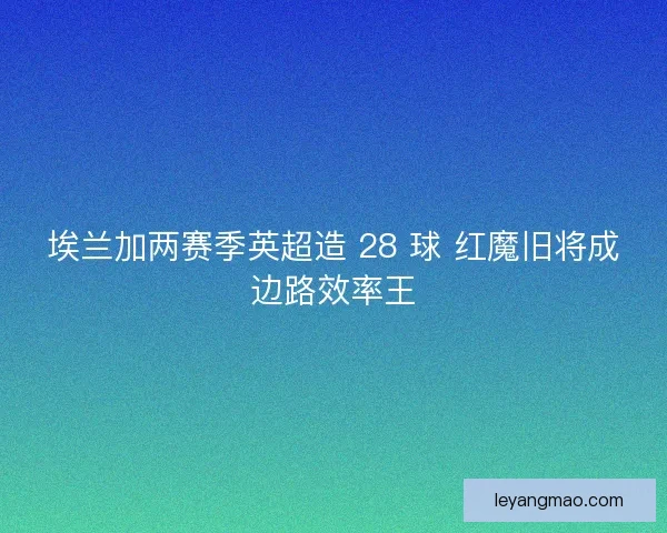 埃兰加两赛季英超造 28 球 红魔旧将成边路效率王 埃兰加两赛季英超造 28 球 红魔旧将成边路效率王