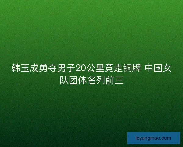 韩玉成勇夺男子20公里竞走铜牌 中国女队团体名列前三 韩玉成勇夺男子20公里竞走铜牌 中国女队团体名列前三