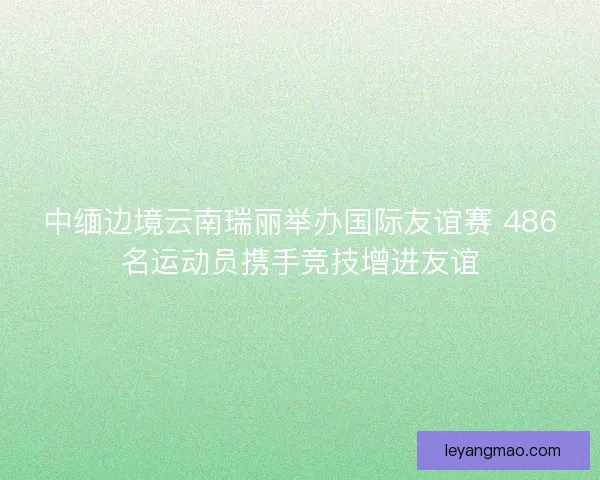 中缅边境云南瑞丽举办国际友谊赛 486名运动员携手竞技增进友谊 中缅边境云南瑞丽举办国际友谊赛 486名运动员携手竞技增进友谊