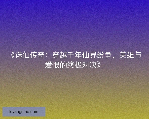 《诛仙传奇:穿越千年仙界纷争,英雄与爱恨的终极对决》 《诛仙传奇:穿越千年仙界纷争,英雄与爱恨的终极对决》