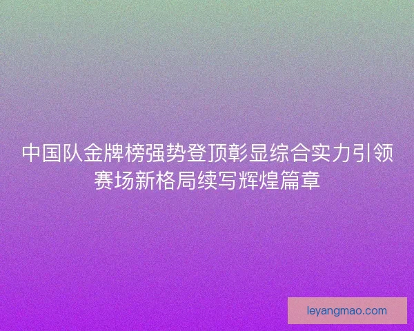 中国队金牌榜强势登顶彰显综合实力引领赛场新格局续写辉煌篇章