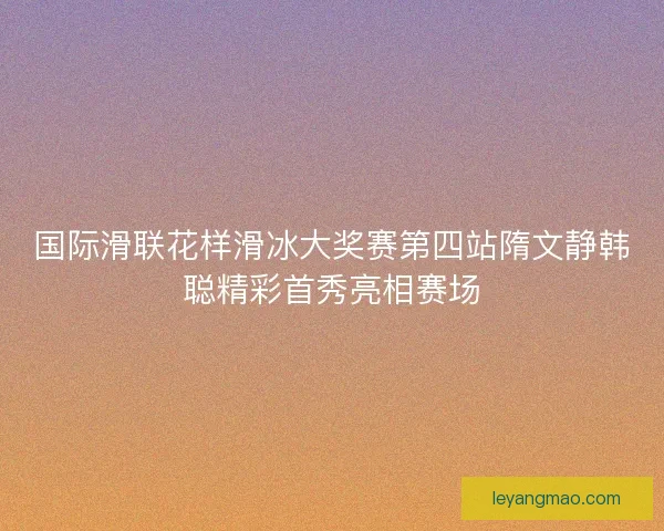 国际滑联花样滑冰大奖赛第四站隋文静韩聪精彩首秀亮相赛场