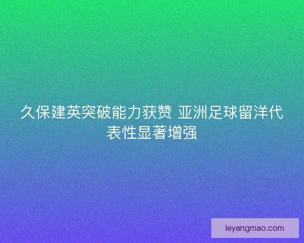 久保建英突破能力获赞 亚洲足球留洋代表性显著增强