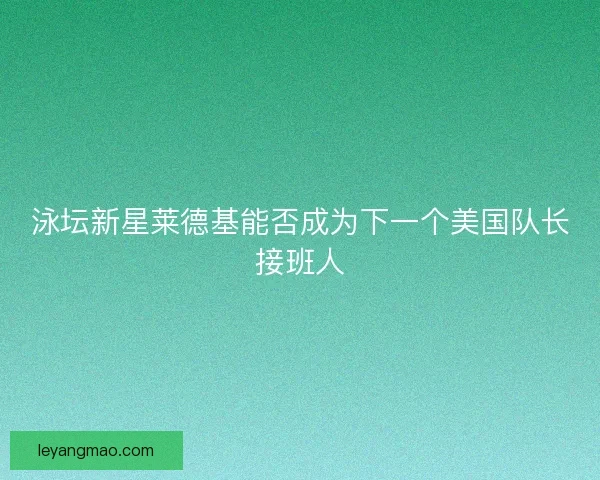 泳坛新星莱德基能否成为下一个美国队长接班人