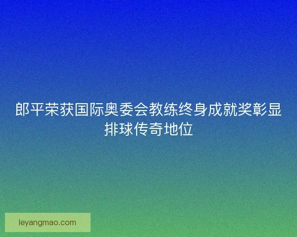 郎平荣获国际奥委会教练终身成就奖彰显排球传奇地位