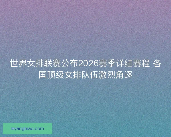 世界女排联赛公布2026赛季详细赛程 各国顶级女排队伍激烈角逐