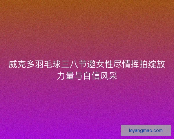 威克多羽毛球三八节邀女性尽情挥拍绽放力量与自信风采 威克多羽毛球三八节邀女性尽情挥拍绽放力量与自信风采
