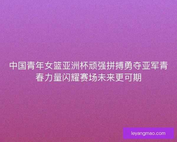中国青年女篮亚洲杯顽强拼搏勇夺亚军青春力量闪耀赛场未来更可期 中国青年女篮亚洲杯顽强拼搏勇夺亚军青春力量闪耀赛场未来更可期